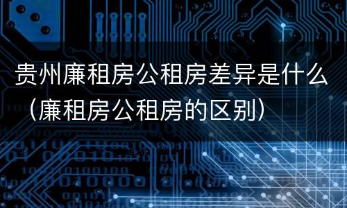 贵州廉租房公租房差异是什么（廉租房公租房的区别）