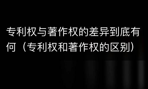 专利权与著作权的差异到底有何（专利权和著作权的区别）