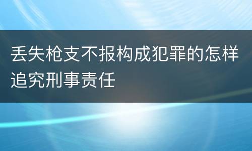丢失枪支不报构成犯罪的怎样追究刑事责任