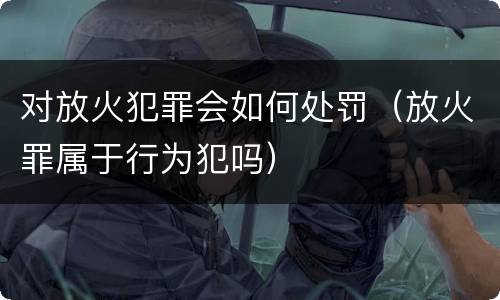 对放火犯罪会如何处罚（放火罪属于行为犯吗）
