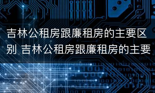 吉林公租房跟廉租房的主要区别 吉林公租房跟廉租房的主要区别是什么