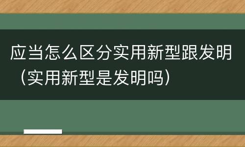应当怎么区分实用新型跟发明（实用新型是发明吗）
