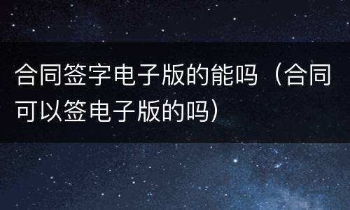 合同签字电子版的能吗（合同可以签电子版的吗）