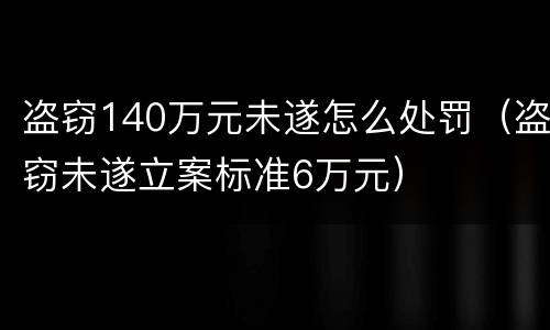 盗窃140万元未遂怎么处罚（盗窃未遂立案标准6万元）