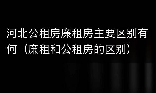 河北公租房廉租房主要区别有何（廉租和公租房的区别）