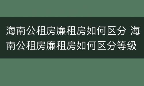 海南公租房廉租房如何区分 海南公租房廉租房如何区分等级