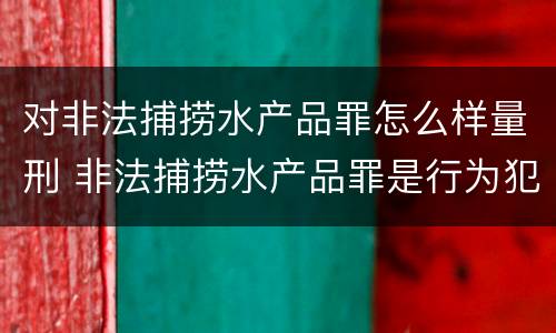 对非法捕捞水产品罪怎么样量刑 非法捕捞水产品罪是行为犯吗
