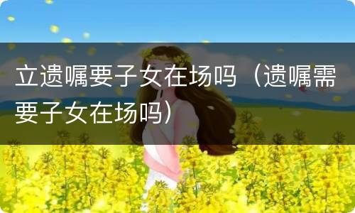 立遗嘱要子女在场吗（遗嘱需要子女在场吗）