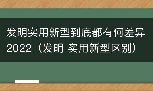 发明实用新型到底都有何差异2022（发明 实用新型区别）