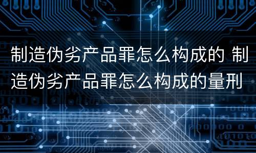 制造伪劣产品罪怎么构成的 制造伪劣产品罪怎么构成的量刑
