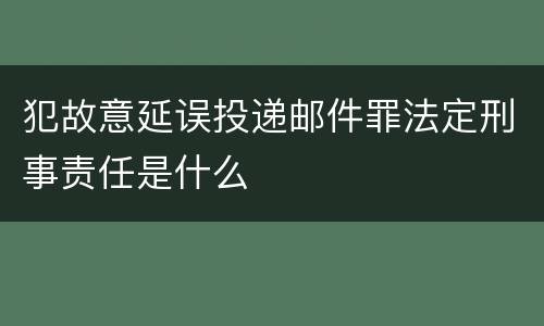 犯故意延误投递邮件罪法定刑事责任是什么