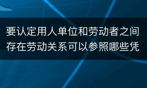 要认定用人单位和劳动者之间存在劳动关系可以参照哪些凭证
