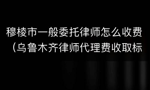 穆棱市一般委托律师怎么收费（乌鲁木齐律师代理费收取标准）