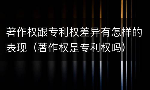著作权跟专利权差异有怎样的表现（著作权是专利权吗）