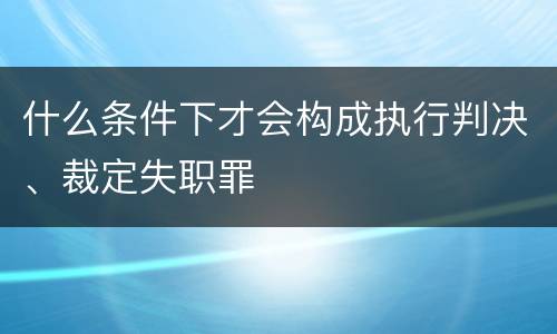 什么条件下才会构成执行判决、裁定失职罪