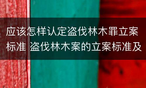 应该怎样认定盗伐林木罪立案标准 盗伐林木案的立案标准及定罪与量刑