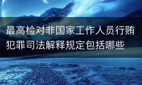最高检对非国家工作人员行贿犯罪司法解释规定包括哪些