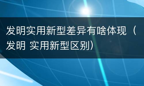 发明实用新型差异有啥体现（发明 实用新型区别）
