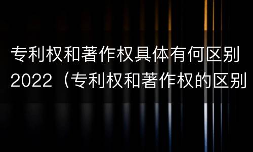 专利权和著作权具体有何区别2022（专利权和著作权的区别）