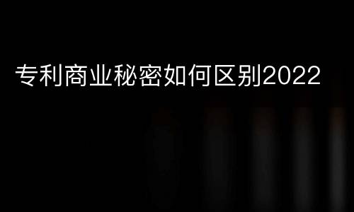 专利商业秘密如何区别2022