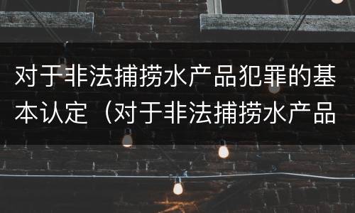 对于非法捕捞水产品犯罪的基本认定（对于非法捕捞水产品犯罪的基本认定有）