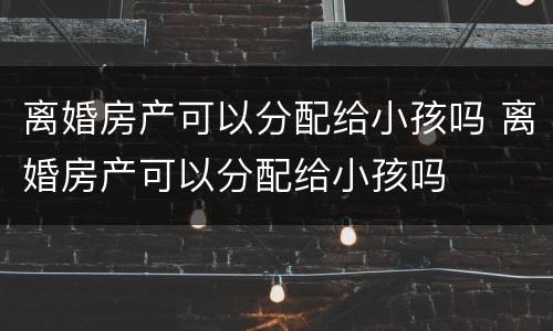 离婚房产可以分配给小孩吗 离婚房产可以分配给小孩吗
