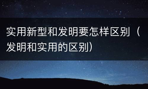 实用新型和发明要怎样区别（发明和实用的区别）