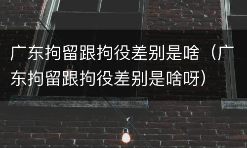 广东拘留跟拘役差别是啥（广东拘留跟拘役差别是啥呀）