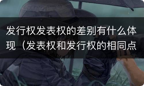 发行权发表权的差别有什么体现（发表权和发行权的相同点）