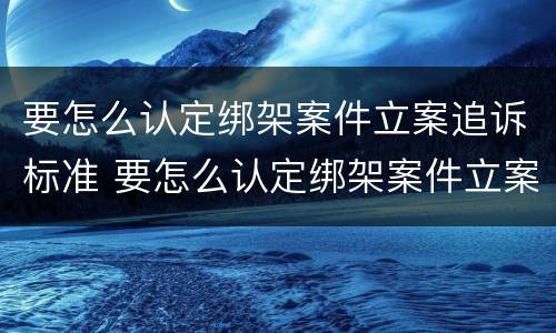 要怎么认定绑架案件立案追诉标准 要怎么认定绑架案件立案追诉标准呢