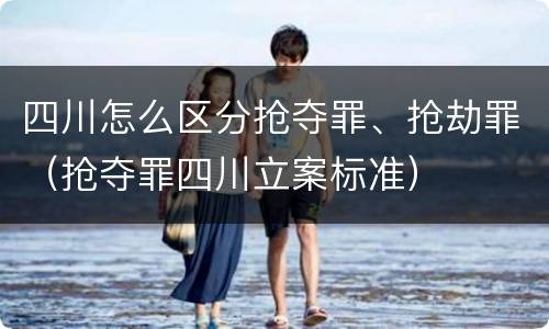 四川怎么区分抢夺罪、抢劫罪（抢夺罪四川立案标准）