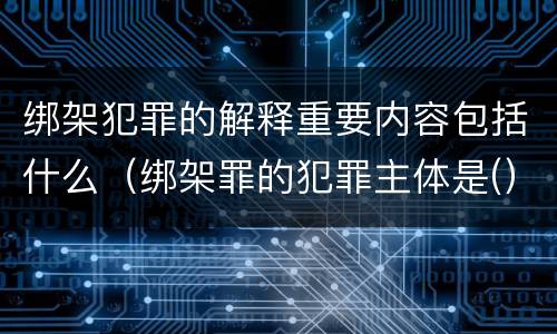 绑架犯罪的解释重要内容包括什么（绑架罪的犯罪主体是(）