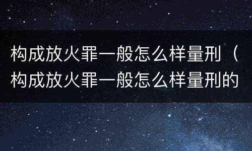 构成放火罪一般怎么样量刑（构成放火罪一般怎么样量刑的）