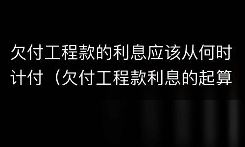 欠付工程款的利息应该从何时计付（欠付工程款利息的起算时间）