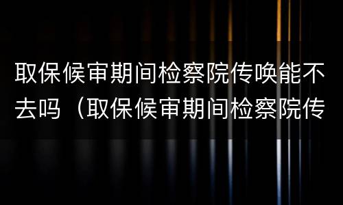 取保候审期间检察院传唤能不去吗（取保候审期间检察院传唤能不去吗）