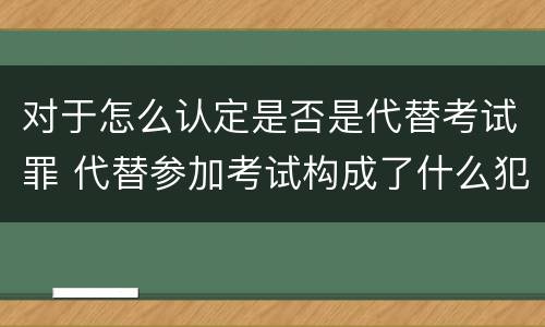 对于怎么认定是否是代替考试罪 代替参加考试构成了什么犯罪