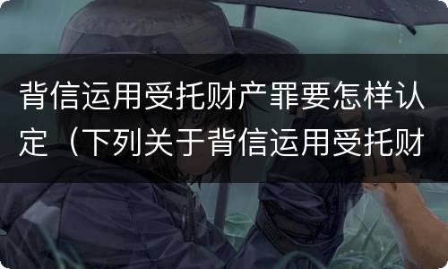 背信运用受托财产罪要怎样认定（下列关于背信运用受托财产罪的说法中正确的是）