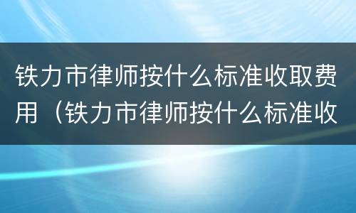 铁力市律师按什么标准收取费用（铁力市律师按什么标准收取费用的）