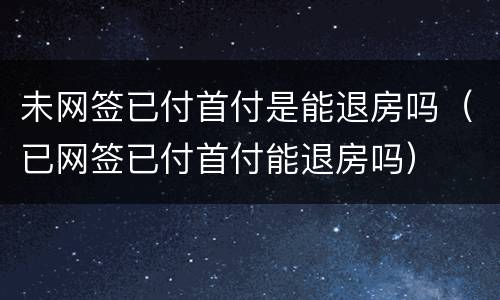 未网签已付首付是能退房吗（已网签已付首付能退房吗）