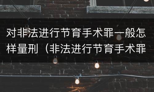 对非法进行节育手术罪一般怎样量刑（非法进行节育手术罪和非法行医罪）