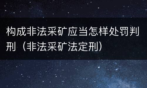 构成非法采矿应当怎样处罚判刑（非法采矿法定刑）