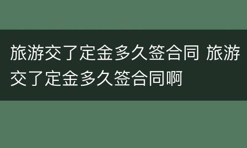 旅游交了定金多久签合同 旅游交了定金多久签合同啊