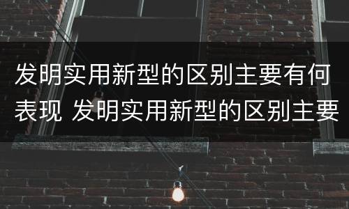 发明实用新型的区别主要有何表现 发明实用新型的区别主要有何表现和特点
