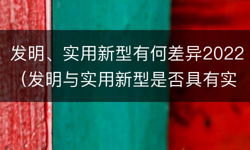 发明、实用新型有何差异2022（发明与实用新型是否具有实用性）