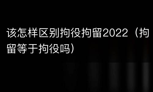 该怎样区别拘役拘留2022（拘留等于拘役吗）