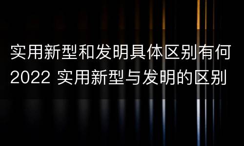 实用新型和发明具体区别有何2022 实用新型与发明的区别