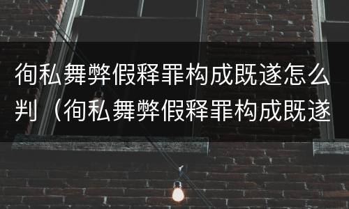 徇私舞弊假释罪构成既遂怎么判（徇私舞弊假释罪构成既遂怎么判的）