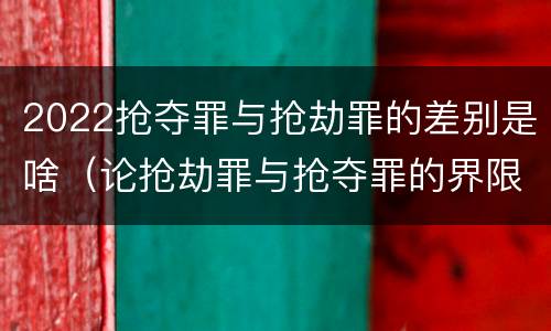 2022抢夺罪与抢劫罪的差别是啥（论抢劫罪与抢夺罪的界限）