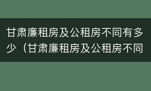 甘肃廉租房及公租房不同有多少（甘肃廉租房及公租房不同有多少套房）