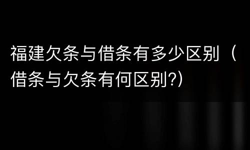 福建欠条与借条有多少区别（借条与欠条有何区别?）